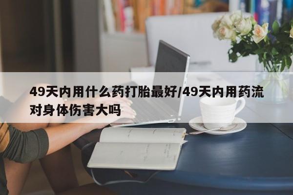 打胎药专卖微信米非司酮片联系方式49天内用什么药打胎最好/49天内用药流对身体伤害大吗