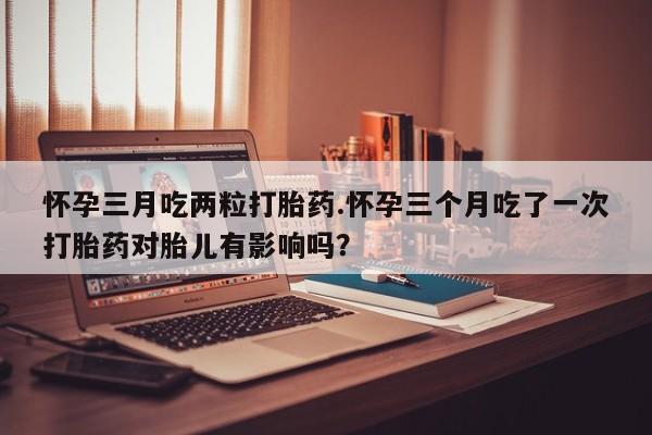 打胎药专卖微信米非司酮片联系方式怀孕三月吃两粒打胎药.怀孕三个月吃了一次打胎药对胎儿有影响吗？