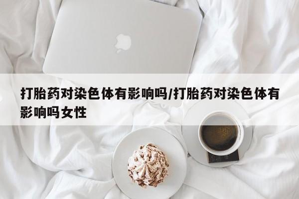 打胎药专卖微信米非司酮片联系方式打胎药对染色体有影响吗/打胎药对染色体有影响吗女性