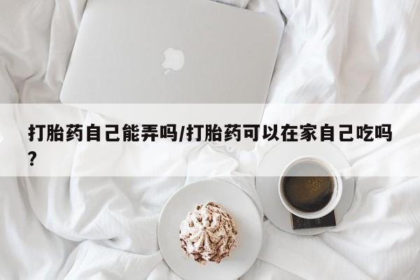 打胎药专卖微信米非司酮片联系方式打胎药自己能弄吗/打胎药可以在家自己吃吗?