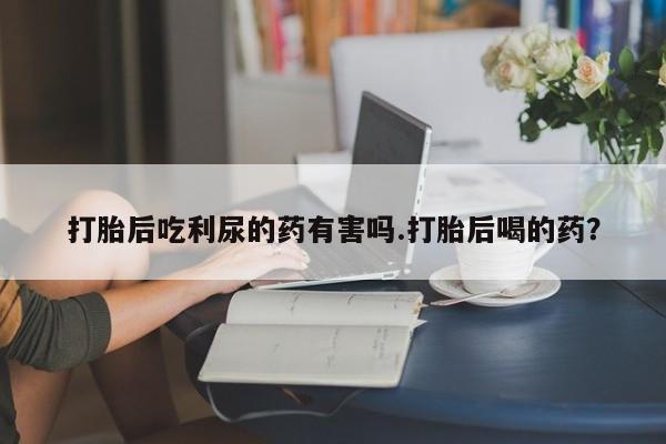 打胎药专卖微信米非司酮片联系方式打胎后吃利尿的药有害吗.打胎后喝的药？