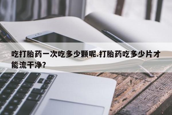 打胎药专卖微信米非司酮片联系方式吃打胎药一次吃多少颗呢.打胎药吃多少片才能流干净？
