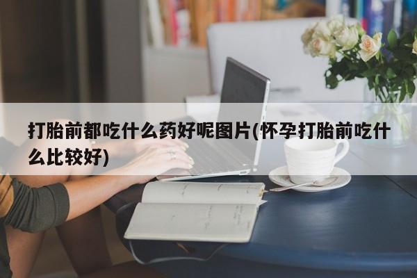 打胎药专卖微信米非司酮片联系方式打胎前都吃什么药好呢图片(怀孕打胎前吃什么比较好)